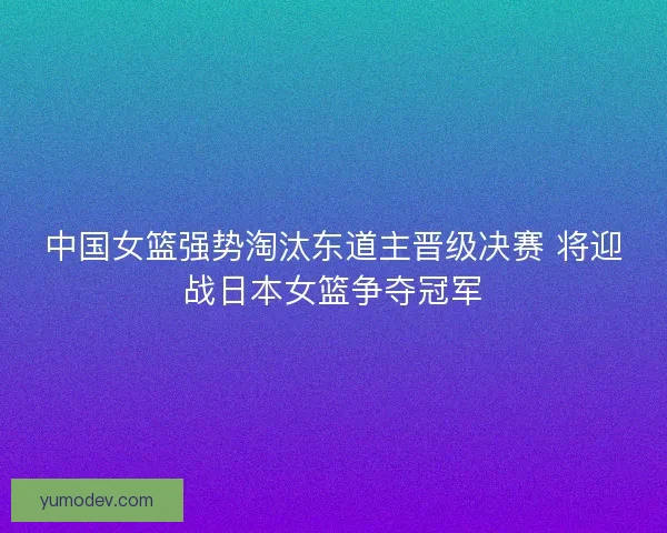 中国女篮强势淘汰东道主晋级决赛 将迎战日本女篮争夺冠军