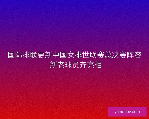 国际排联更新中国女排世联赛总决赛阵容 新老球员齐亮相