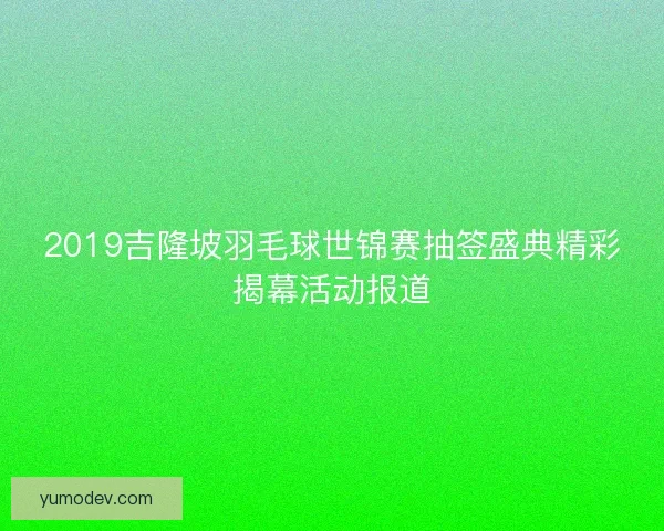 2019吉隆坡羽毛球世锦赛抽签盛典精彩揭幕活动报道