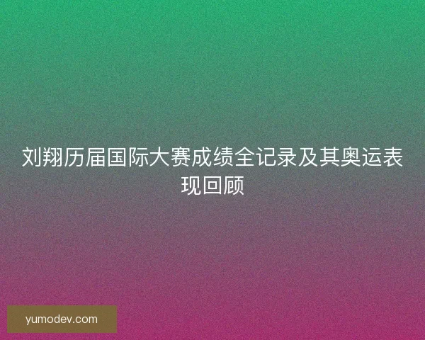 刘翔历届国际大赛成绩全记录及其奥运表现回顾